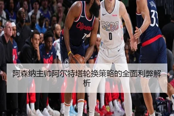 阿森纳主帅阿尔特塔轮换策略的全面利弊解析